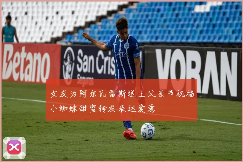 女友为阿尔瓦雷斯送上父亲节祝福小蜘蛛甜蜜转发表达爱意