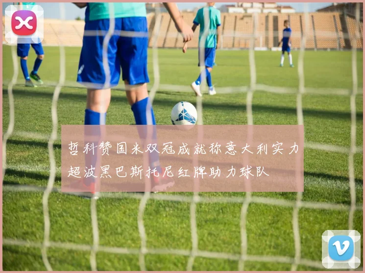 哲科赞国米双冠成就称意大利实力超波黑巴斯托尼红牌助力球队