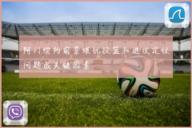 阿门续约前景堪忧投篮和进攻定位问题成关键因素