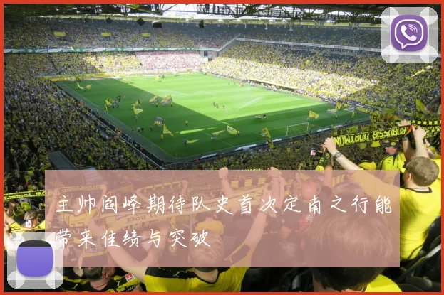 主帅阎峰期待队史首次定南之行能带来佳绩与突破
