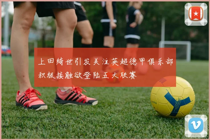上田绮世引发关注英超德甲俱乐部积极接触欲登陆五大联赛