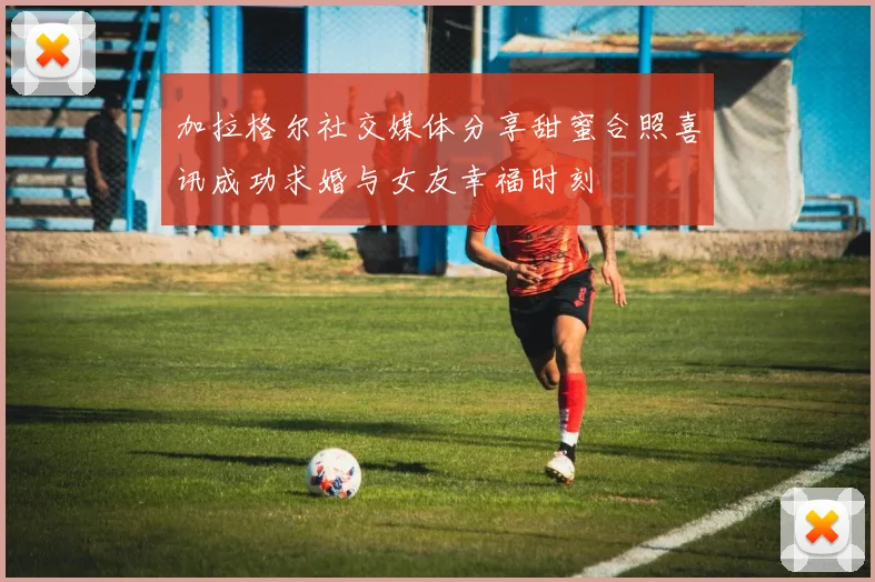加拉格尔社交媒体分享甜蜜合照喜讯成功求婚与女友幸福时刻