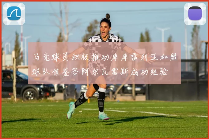 马竞球员积极推动库库雷利亚加盟球队借鉴签阿尔瓦雷斯成功经验