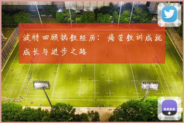 波特回顾执教经历：痛苦教训成就成长与进步之路
