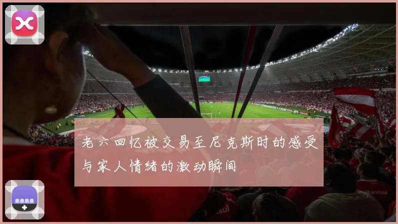老六回忆被交易至尼克斯时的感受与家人情绪的激动瞬间