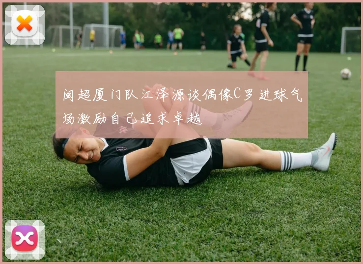 闽超厦门队江泽源谈偶像C罗进球气场激励自己追求卓越