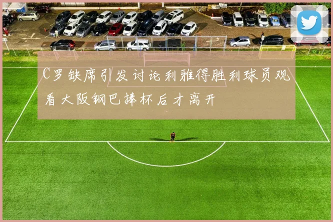 C罗缺席引发讨论利雅得胜利球员观看大阪钢巴捧杯后才离开